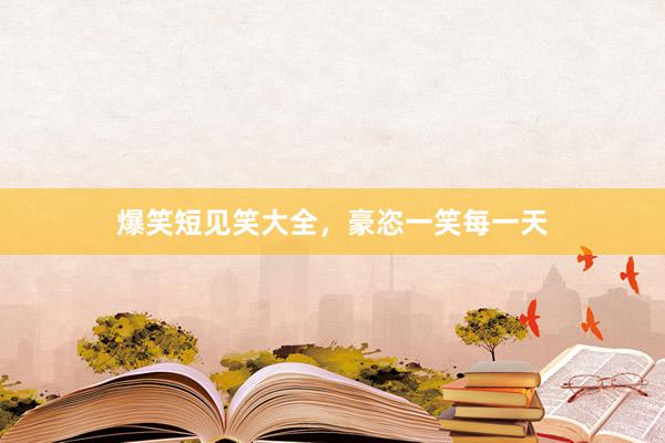 爆笑短见笑大全，豪恣一笑每一天