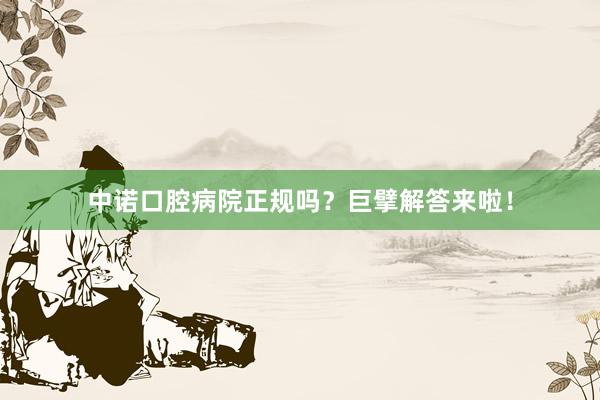 中诺口腔病院正规吗？巨擘解答来啦！