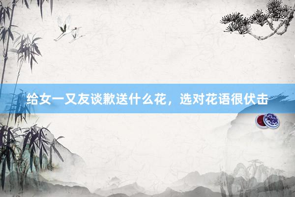 给女一又友谈歉送什么花，选对花语很伏击